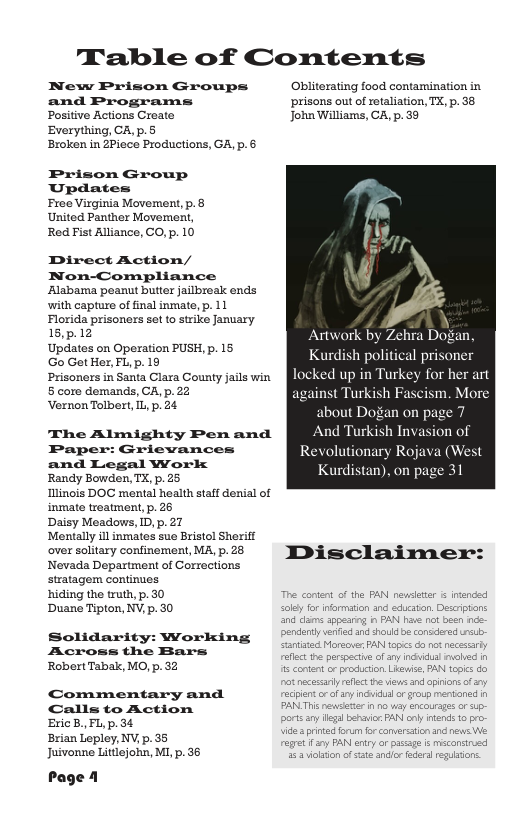 Table of Contents  New Prison Groups Obliterating food contamination in and Programs prisons out of retaliation, TX, p. 38 Positive Actions Create John Wiliams, CA, p. 39  Everything, CA, p.5 Broken in ZPiece Productions, G, p. 6  Prison Group Updates  Free Virginia Movement, p.& United Panther Movement, Red Fist Alliance, CO, p. 10  Direct Action/ Non-Compliance Alabarma peanut buter jailbreak ends with capture of final inmate,p. 11 Florida prisoners sot to strike January 15,p.12 Artwork by Zehra Dogan, g P18 Kurdish political prisoner Prisoners in Santa Clara County jals win [ SRRU BUNIG SRS EY § core demands, CA,p.22 against Turkish Fascism. More VernonTolbert I p. 24 about Dogan on  The Almighty Penand [ENGELACTIT Paper: Grievances Revolutionary Rojava (West and Legal Worlk : e e Kurdistan), on page 31 Ilinois DOC mental health staffdenil of inmate weatment, p. 26  Daisy Meadows, ID,p.27  Mentally il inmates sue Brstol Sheriff over solitary confinement MAP. 28 IDisclaimenr:  Nevada Department of Corrections  stratagem continues hiding the truth, p. 30 The content o the PAN. nevsetar & inended Duane Tipton, NV, p. 30 ol fo nformation and educatn. Desrptons  and dams sppearc, i PAN hae nt b pendenty v and e conec Sttt Morsove: AN  reflect th parspectie of any indvidual vobed 1  Solidarity: Working Across the Bars  RobertTabak, MO, p.32 5 content o production Liewise, PAN topics do  o necesarty reflect e i and opiions o sy Commentary and reciientcr of ry inciidud r group mentoned Calls to Action PANLTR nwsiter n o vy encoursges or p-  ports any gl beraic, PAN] oy ands  BricB. FL,p.3¢ R e e Brian Lepley, NV.p. 35 e Juivonne Litlejohn, M, p. 36 il o e ancle edrs g  Page 1 